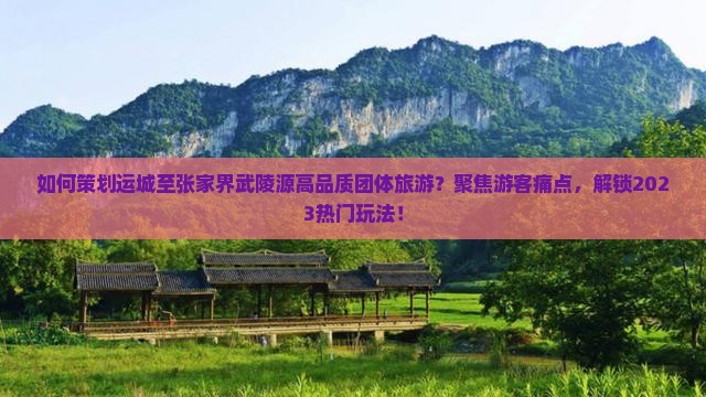 如何策划运城至张家界武陵源高品质团体旅游？聚焦游客痛点，解锁2023热门玩法！