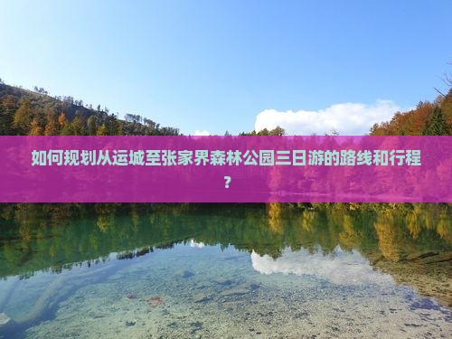 如何规划从运城至张家界森林公园三日游的路线和行程？
