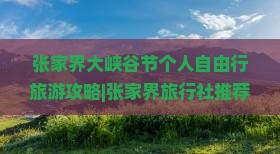 张家界大峡谷节个人自由行旅游攻略|张家界旅行社推荐