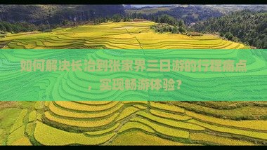 如何解决长治到张家界三日游的行程痛点，实现畅游体验？