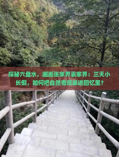 探秘六盘水，邂逅张家界袁家界：三天小长假，如何把自然奇观装进回忆里？