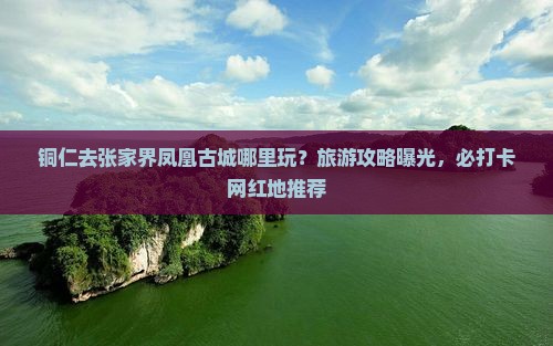 铜仁去张家界凤凰古城哪里玩？旅游攻略曝光，必打卡网红地推荐