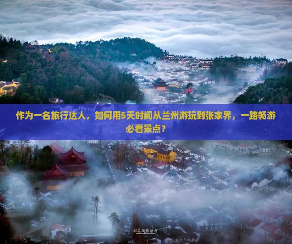 作为一名旅行达人，如何用5天时间从兰州游玩到张家界，一路畅游必看景点？