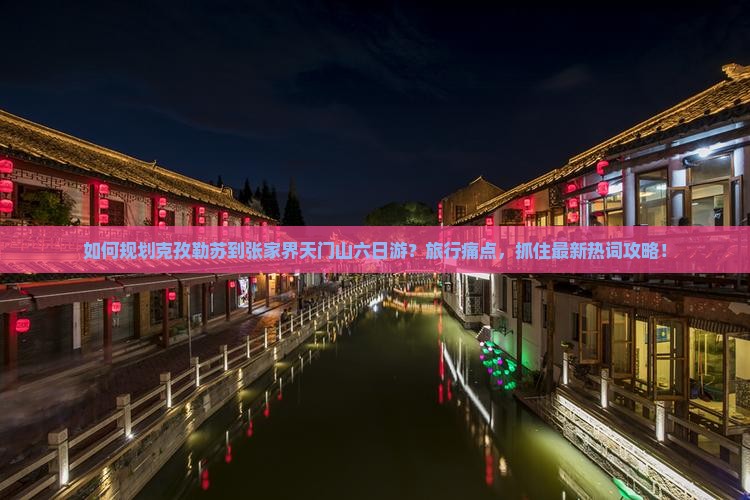 如何规划克孜勒苏到张家界天门山六日游？旅行痛点，抓住最新热词攻略！