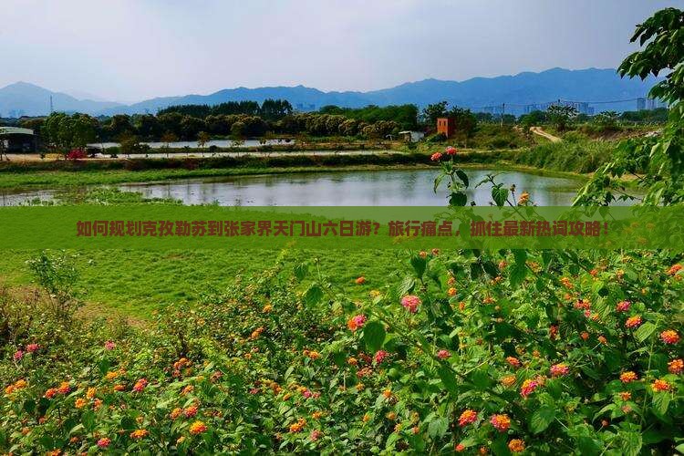 如何规划克孜勒苏到张家界天门山六日游？旅行痛点，抓住最新热词攻略！