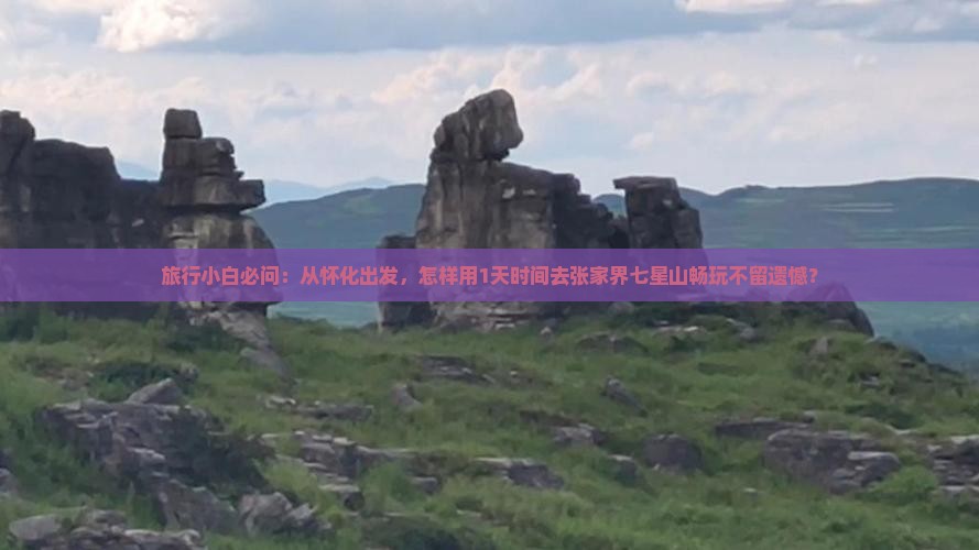 旅行小白必问：从怀化出发，怎样用1天时间去张家界七星山畅玩不留遗憾？