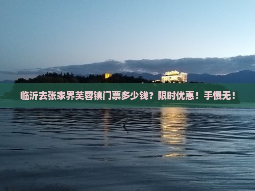 临沂去张家界芙蓉镇门票多少钱？限时优惠！手慢无！