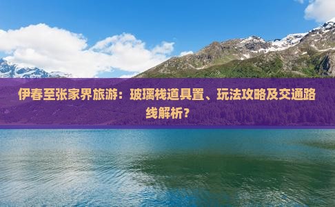 伊春至张家界旅游：玻璃栈道具置、玩法攻略及交通路线解析？