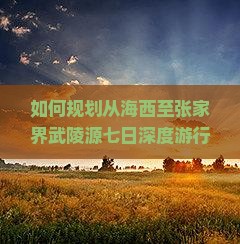 如何规划从海西至张家界武陵源七日深度游行程与预算？