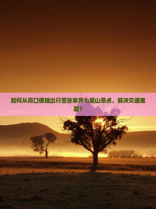 如何从周口便捷出行至张家界七星山景点，解决交通难题？