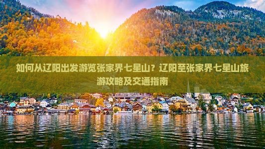如何从辽阳出发游览张家界七星山？辽阳至张家界七星山旅游攻略及交通指南