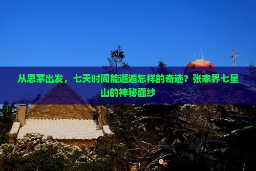 从思茅出发，七天时间能邂逅怎样的奇迹？张家界七星山的神秘面纱