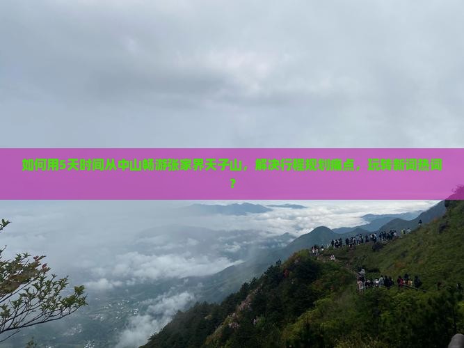 如何用5天时间从中山畅游张家界天子山，解决行程规划痛点，玩转新词热词？