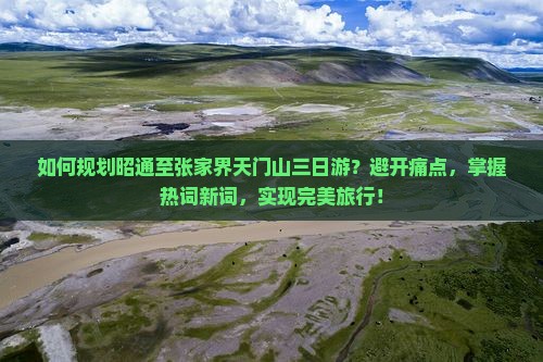 如何规划昭通至张家界天门山三日游？避开痛点，掌握热词新词，实现完美旅行！