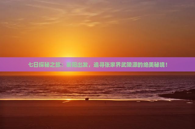 七日探秘之旅：襄阳出发，追寻张家界武陵源的绝美秘境！