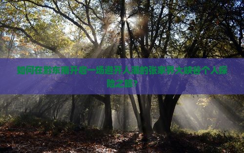 如何在黔东南开启一场避开人潮的张家界大峡谷个人探险之旅？