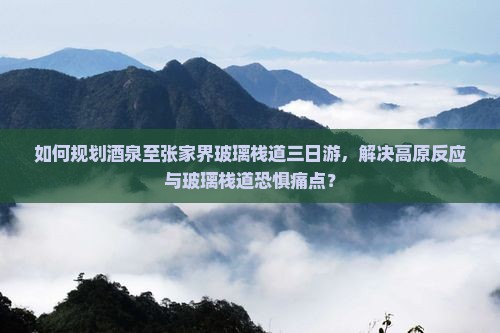 如何规划酒泉至张家界玻璃栈道三日游，解决高原反应与玻璃栈道恐惧痛点？