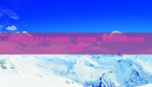 晋中去张家界天子山哪里玩：游玩路线、自驾指南及所需时间攻略