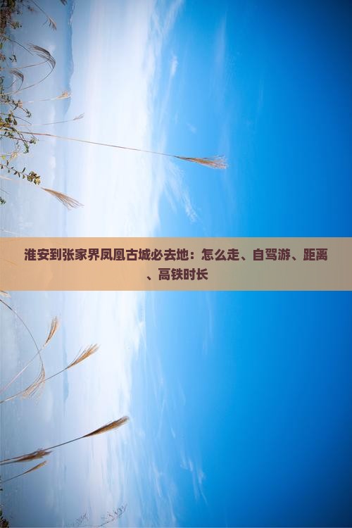 淮安到张家界凤凰古城必去地：怎么走、自驾游、距离、高铁时长