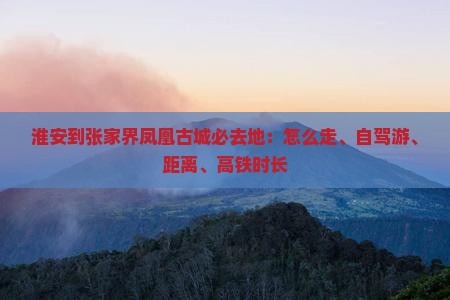 淮安到张家界凤凰古城必去地：怎么走、自驾游、距离、高铁时长