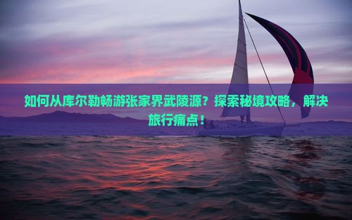如何从库尔勒畅游张家界武陵源？探索秘境攻略，解决旅行痛点！