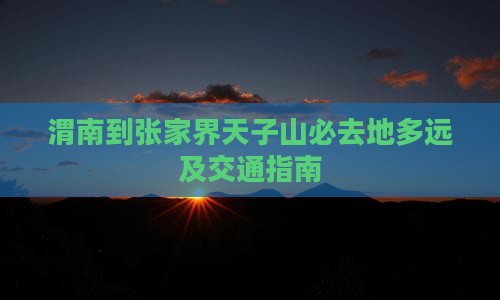 渭南到张家界天子山必去地多远及交通指南