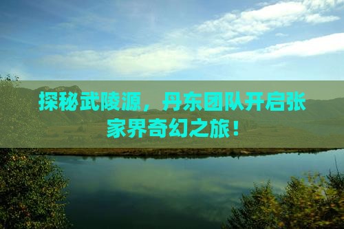 探秘武陵源，丹东团队开启张家界奇幻之旅！
