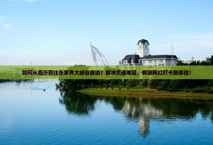 如何从临沂前往张家界大峡谷旅游？解决交通难题，解锁网红打卡新体验！