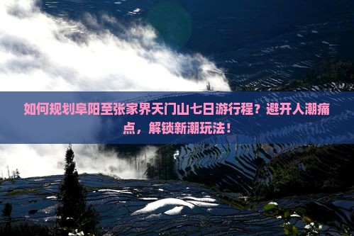 如何规划阜阳至张家界天门山七日游行程？避开人潮痛点，解锁新潮玩法！