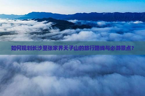 如何规划长沙至张家界天子山的旅行路线与必游景点？