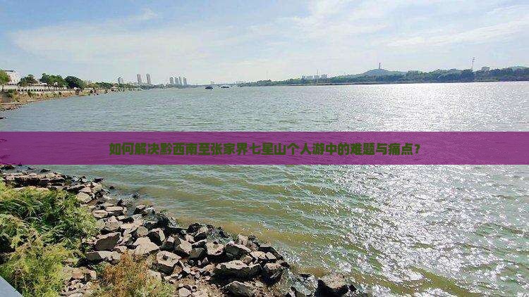 如何解决黔西南至张家界七星山个人游中的难题与痛点？
