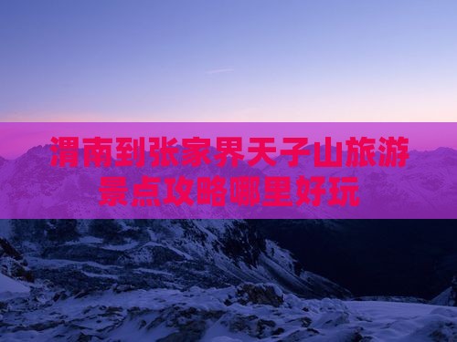 渭南到张家界天子山旅游景点攻略哪里好玩 渭南到张家界天子山旅游景点攻略哪里好玩