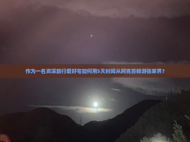 作为一名资深旅行爱好宅如何用5天时间从阿克苏畅游张家界？
