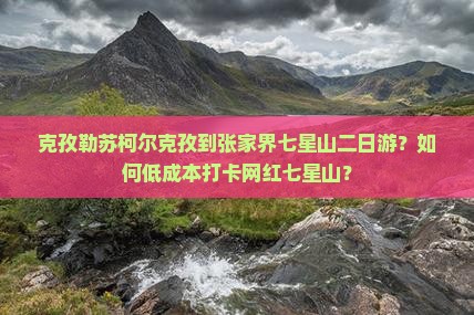 克孜勒苏柯尔克孜到张家界七星山二日游？如何低成本打卡网红七星山？