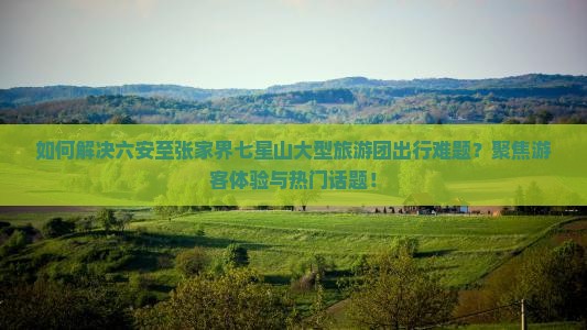 如何解决六安至张家界七星山大型旅游团出行难题？聚焦游客体验与热门话题！