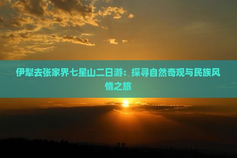 伊犁去张家界七星山二日游：探寻自然奇观与民族风情之旅