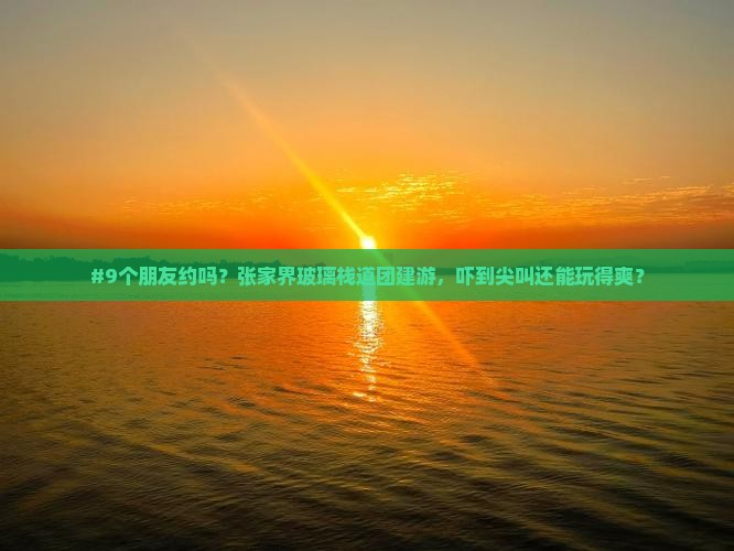 #9个朋友约吗？张家界玻璃栈道团建游，吓到尖叫还能玩得爽？