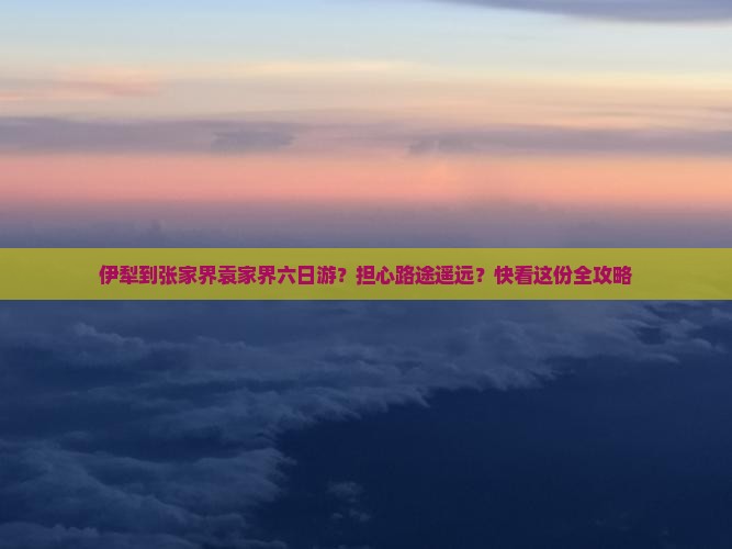 伊犁到张家界袁家界六日游？担心路途遥远？快看这份全攻略