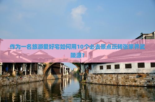 作为一名旅游爱好宅如何用10个必去景点玩转张家界武陵源？