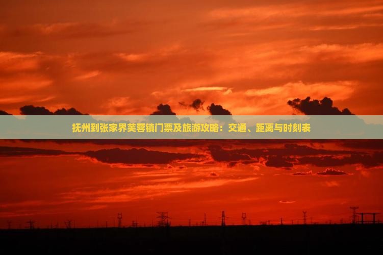抚州到张家界芙蓉镇门票及旅游攻略：交通、距离与时刻表