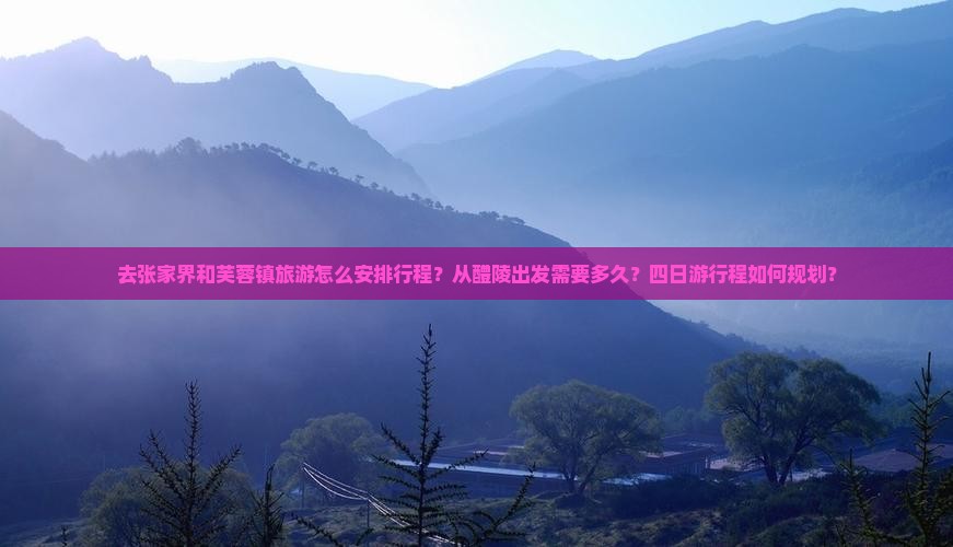 去张家界和芙蓉镇旅游怎么安排行程？从醴陵出发需要多久？四日游行程如何规划？
