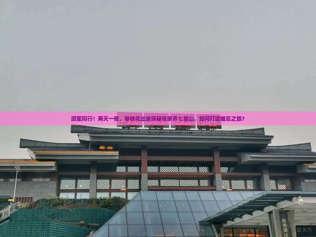 闺蜜同行！两天一夜，攀枝花出发探秘张家界七星山，如何打造难忘之旅？