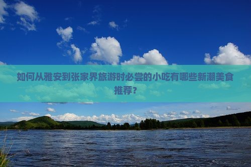 如何从雅安到张家界旅游时必尝的小吃有哪些新潮美食推荐？
