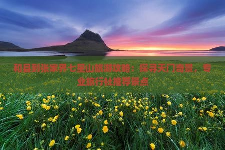 和县到张家界七星山旅游攻略：探寻天门奇景，专业旅行社推荐景点