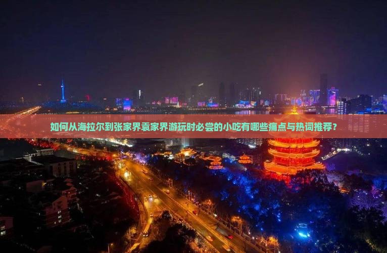 如何从海拉尔到张家界袁家界游玩时必尝的小吃有哪些痛点与热词推荐？