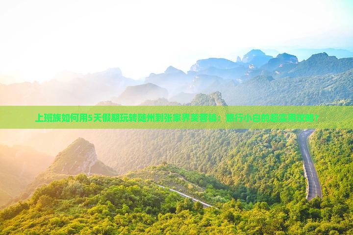 上班族如何用5天假期玩转随州到张家界芙蓉镇：旅行小白的超实用攻略？