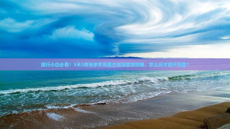 旅行小白必看！3天2夜张家界凤凰古城深度游攻略，怎么玩才能不踩雷？