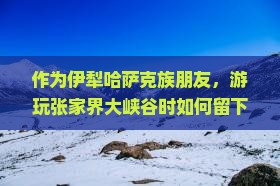 作为伊犁哈萨克族朋友，游玩张家界大峡谷时如何留下难忘体验？