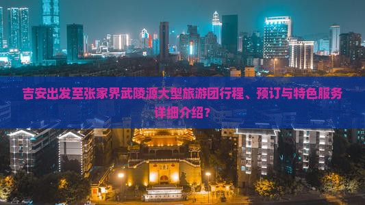 吉安出发至张家界武陵源大型旅游团行程、预订与特色服务详细介绍？