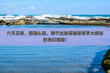 六天五夜，跟随心迹，南宁出发探秘张家界大峡谷的奇幻旅程！